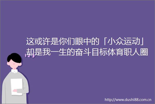 这或许是你们眼中的「小众运动」却是我一生的奋斗目标体育职人圈