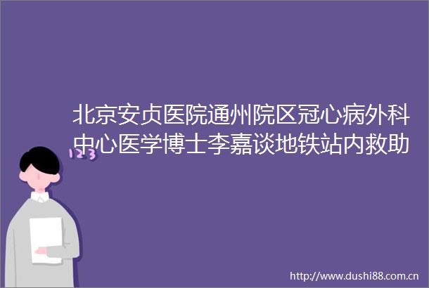 北京安贞医院通州院区冠心病外科中心医学博士李嘉谈地铁站内救助突发休克乘客作为医生必须义不容辞地冲上去