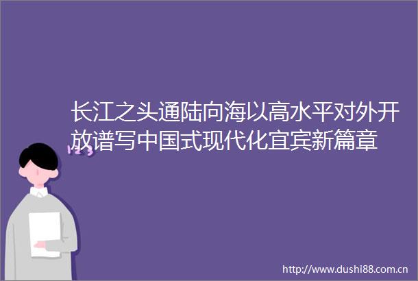 长江之头通陆向海以高水平对外开放谱写式现代化宜宾新篇章