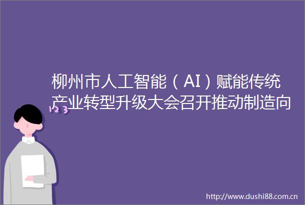 柳州市人工智能（AI）赋能传统产业转型升级大会召开推动制造向智造转型努力闯出传统工业城市转型升级新路径