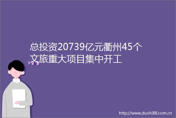 总投资20739亿元衢州45个文旅重大项目集中开工