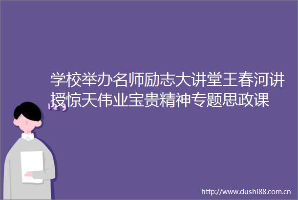 学校举办名师励志大讲堂王春河讲授惊天伟业宝贵精神专题思政课