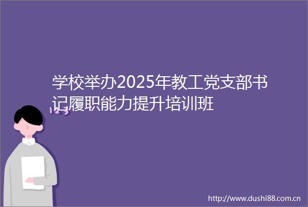 学校举办2025年教工党支部书记履职能力提升培训班