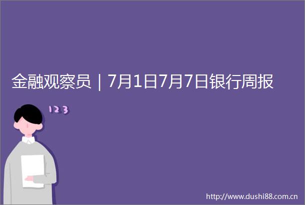 金融观察员｜7月1日7月7日银行周报