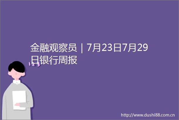金融观察员｜7月23日7月29日银行周报