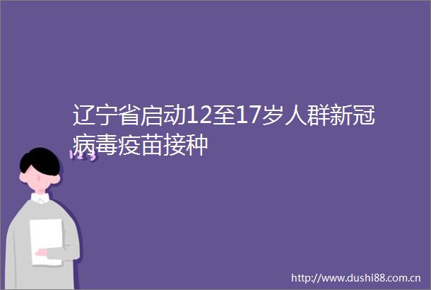辽宁省启动12至17岁人群新冠病毒疫苗接种