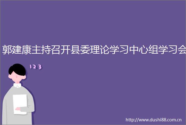 郭建康主持召开县委理论学习中心组学习会