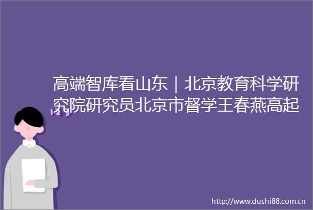 高端智库看山东｜北京教育科学研究院研究员北京市督学王春燕高起点高速度高标准产业思维办教育的临科实践