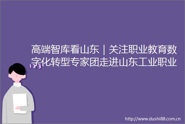 高端智库看山东｜关注职业教育数字化转型专家团走进山东工业职业学院