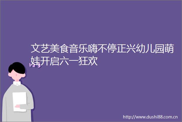 文艺美食音乐嗨不停正兴幼儿园萌娃开启六一狂欢
