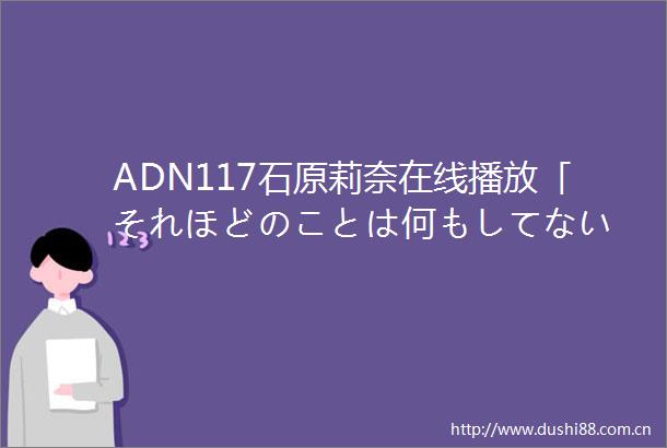 ADN117石原莉奈在线播放「それほどのことは何もしてない