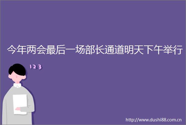 今年两会最后一场部长通道明天下午举行