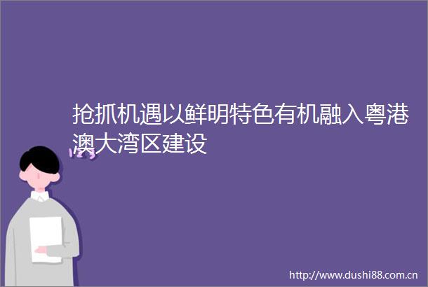 抢抓机遇以鲜明特色有机融入粤港澳大湾区建设