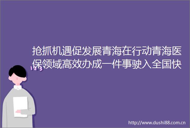 抢抓机遇促发展青海在行动青海医保领域高效办成一件事驶入全国快车道