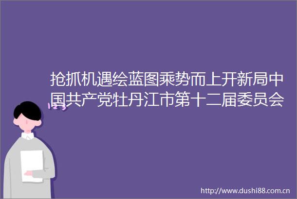 抢抓机遇绘蓝图乘势而上开新局牡丹江市第十二届委员会第八次全体会议举行