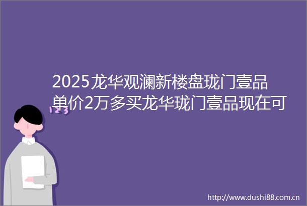 2025龙华观澜新楼盘珑门壹品单价2万多买龙华珑门壹品现在可做低首付上车3房
