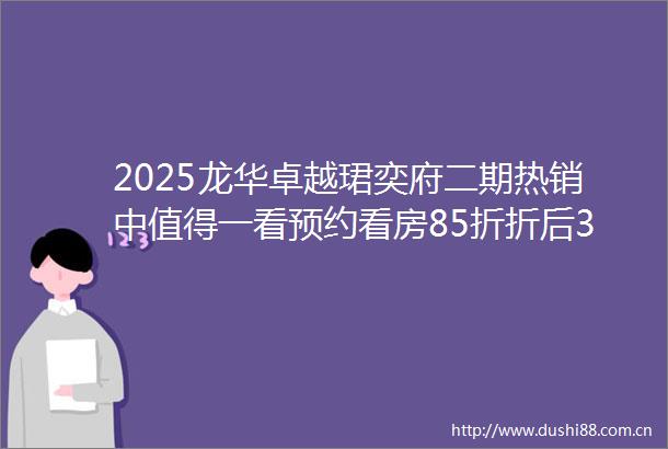 2025龙华卓越珺奕府二期热销中值得一看预约看房85折折后397万起面积83114㎡34房深度解析在售户型价格