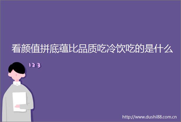看颜值拼底蕴比品质吃冷饮吃的是什么