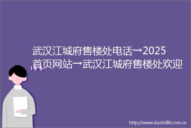 武汉江城府售楼处电话→2025首页网站→武汉江城府售楼处欢迎您→楼盘百科详情→项目24小时电话
