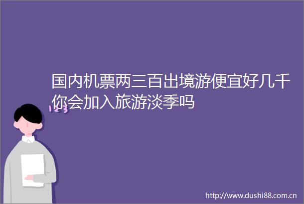 国内机票两三百出境游便宜好几千你会加入旅游淡季吗