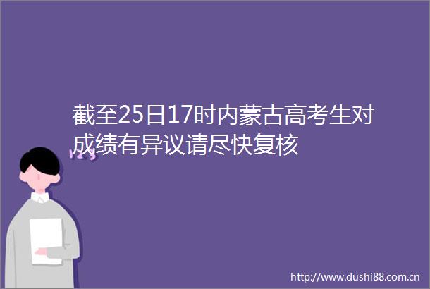 截至25日17时内蒙古高考生对成绩有异议请尽快复核