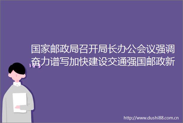 邮召开局长办公会议强调奋力谱写加快建设交通强国邮政新篇章努力当好式现代化的开路先锋