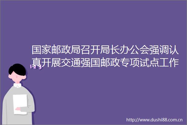 邮召开局长办公会强调认真开展交通强国邮政专项试点工作为当好式现代化的开路先锋再立新功