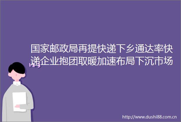 邮再提快递下乡通达率快递企业抱团取暖加速布局下沉市场