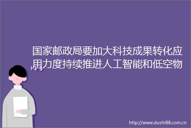 邮要加大科技成果转化应用力度持续推进人工智能和低空物流等规模化发展