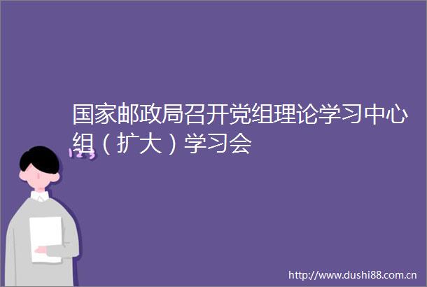 邮召开党组理论学习中心组（扩大）学习会