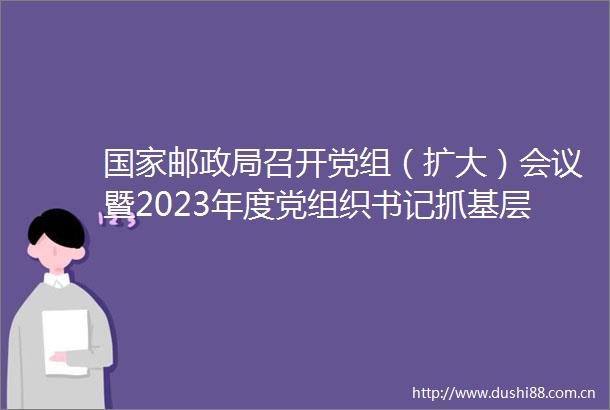 邮召开党组（扩大）会议暨2023年度党组织书记抓基层党建工作述职评议会