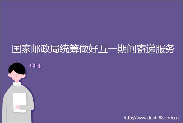 邮统筹做好五一期间寄递服务