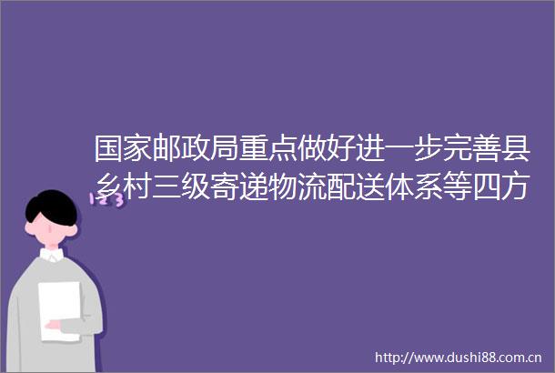 邮重点做好进一步完善县乡村三级寄递物流配送体系等四方面工作
