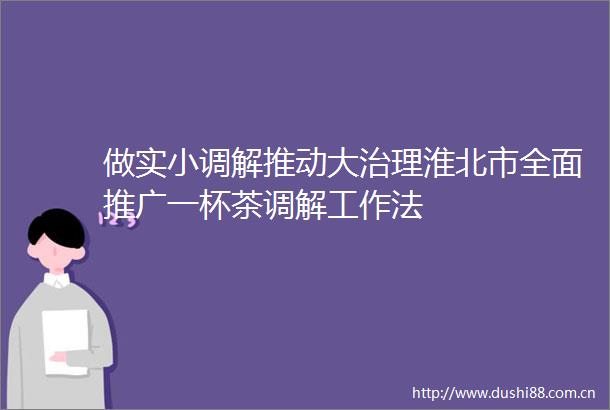 做实小调解推动大治理淮北市全面推广一杯茶调解工作法