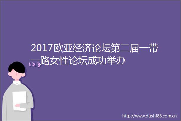 2017欧亚经济论坛第二届一带一路女性论坛成功举办