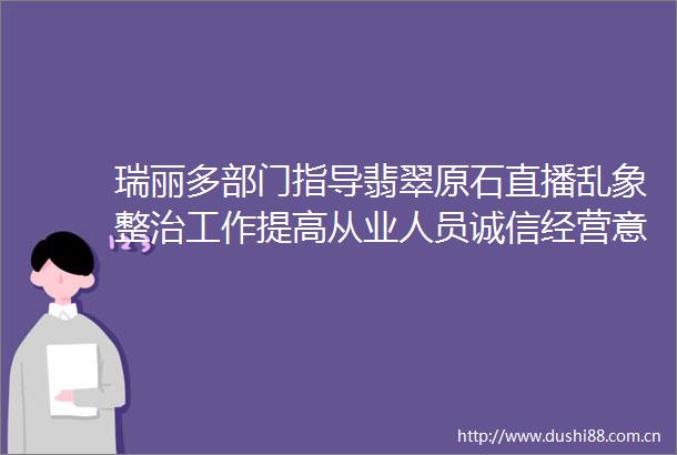 瑞丽多部门指导翡翠原石直播乱象整治工作提高从业人员诚信经营意识