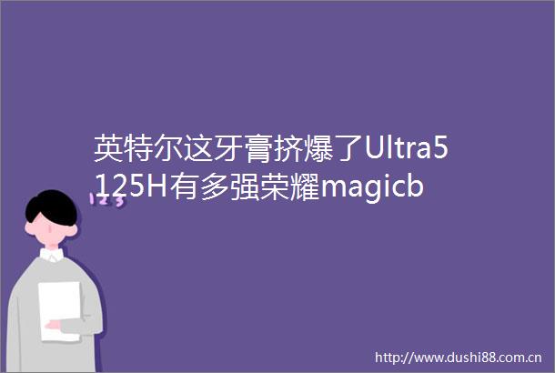 英特尔这牙膏挤爆了Ultra5125H有多强荣耀magicbookPro16首测