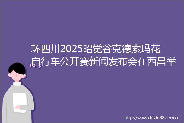 环四川2025昭觉谷克德索玛花自行车公开赛新闻发布会在西昌举行