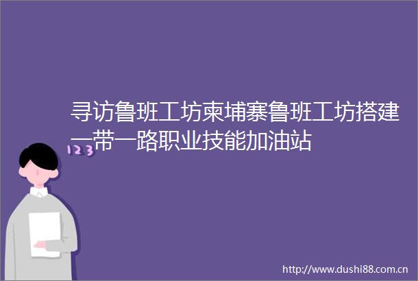 寻访鲁班工坊柬埔寨鲁班工坊搭建一带一路职业技能加油站