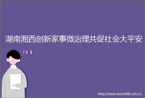 湖南湘西创新家事微治理共促社会大平安