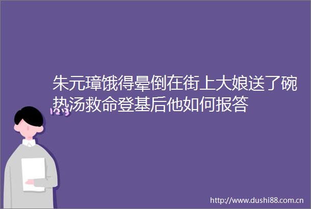 朱元璋饿得晕倒在街上大娘送了碗热汤救命登基后他如何报答