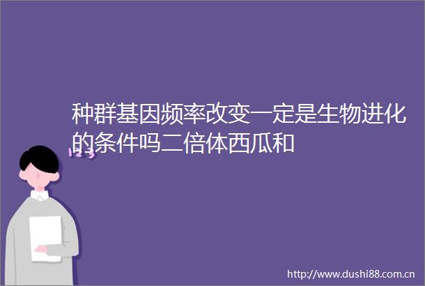 种群基因频率改变一定是生物进化的条件吗二倍体西瓜和