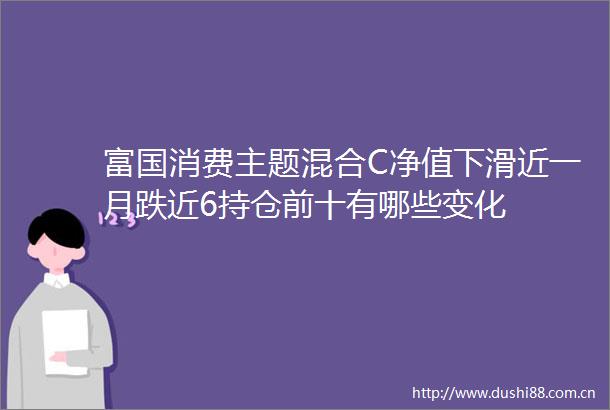 富国消费主题混合C净值下滑近一月跌近6持仓前十有哪些变化