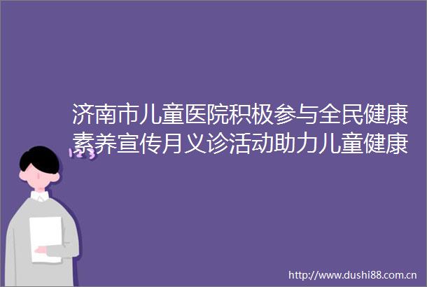 济南市儿童医院积极参与全民健康素养宣传月义诊活动助力儿童健康知识普及