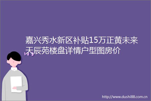 嘉兴秀水新区补贴15万正黄未来天辰苑楼盘详情户型图房价