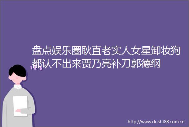 盘点娱乐圈耿直老实人女星卸妆狗都认不出来贾乃亮补刀郭德纲