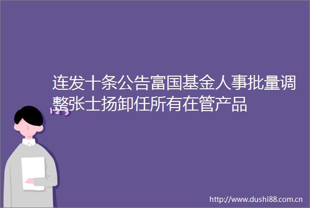 连发十条公告富国基金人事批量调整张士扬卸任所有在管产品