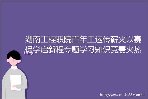 湖南工程职院百年工运传薪火以赛促学启新程专题学习知识竞赛火热开展