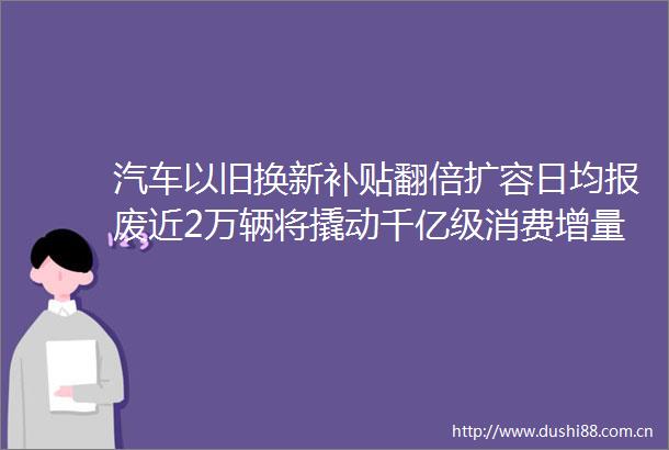 汽车以旧换新补贴翻倍扩容日均报废近2万辆将撬动千亿级消费增量