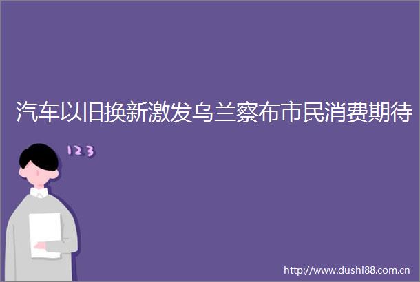 汽车以旧换新激发乌兰察布市民消费期待